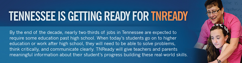 TN Ready banner - By the end of the decade, nearly two-thirds of jobs in Tennessee are expected to require some education past high school. When today's students go on to higher education or work after high school, they will need to be able to solve problems, think critically, and  communicate clearly.  TNReady will give teachers and parents meaningful information about their students' progress building these real-world skills.